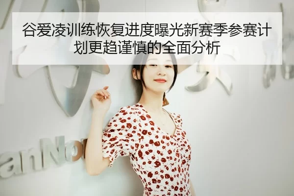 谷爱凌训练恢复进度曝光新赛季参赛计划更趋谨慎的全面分析