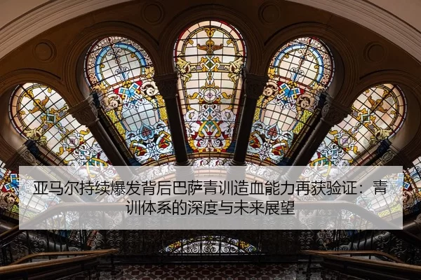 亚马尔持续爆发背后巴萨青训造血能力再获验证：青训体系的深度与未来展望