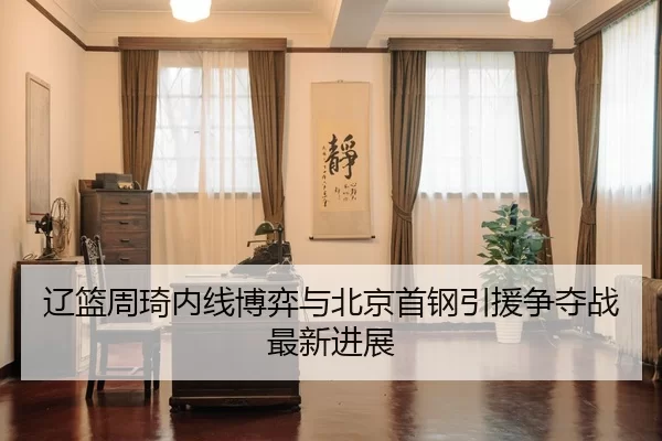 辽篮周琦内线博弈与北京首钢引援争夺战最新进展