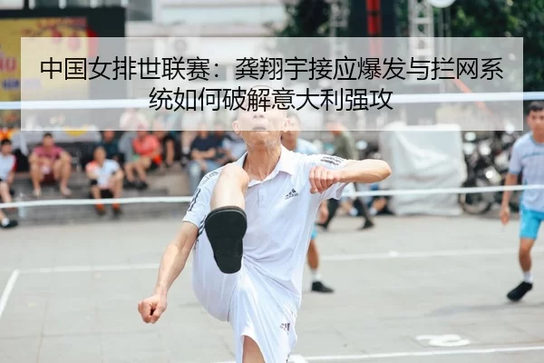 中国女排世联赛：龚翔宇接应爆发与拦网系统如何破解意大利强攻