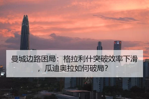 曼城边路困局：格拉利什突破效率下滑，瓜迪奥拉如何破局？