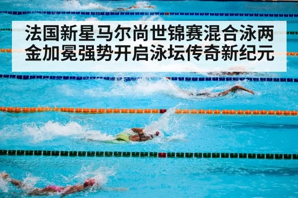 法国新星马尔尚世锦赛混合泳两金加冕强势开启泳坛传奇新纪元