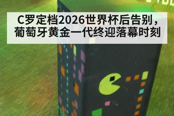 C罗定档2026世界杯后告别，葡萄牙黄金一代终迎落幕时刻