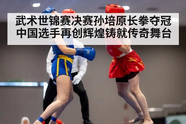 武术世锦赛决赛孙培原长拳夺冠中国选手再创辉煌铸就传奇舞台