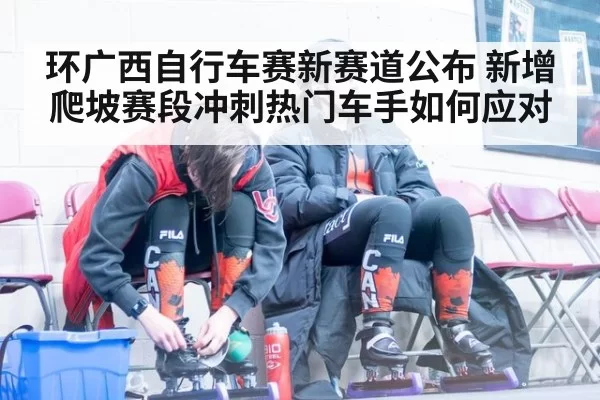 环广西自行车赛新赛道公布 新增爬坡赛段冲刺热门车手如何应对